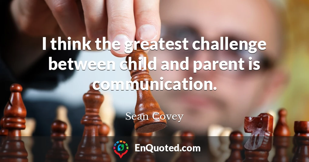 I think the greatest challenge between child and parent is communication.