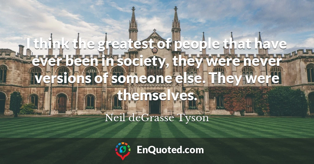 I think the greatest of people that have ever been in society, they were never versions of someone else. They were themselves.
