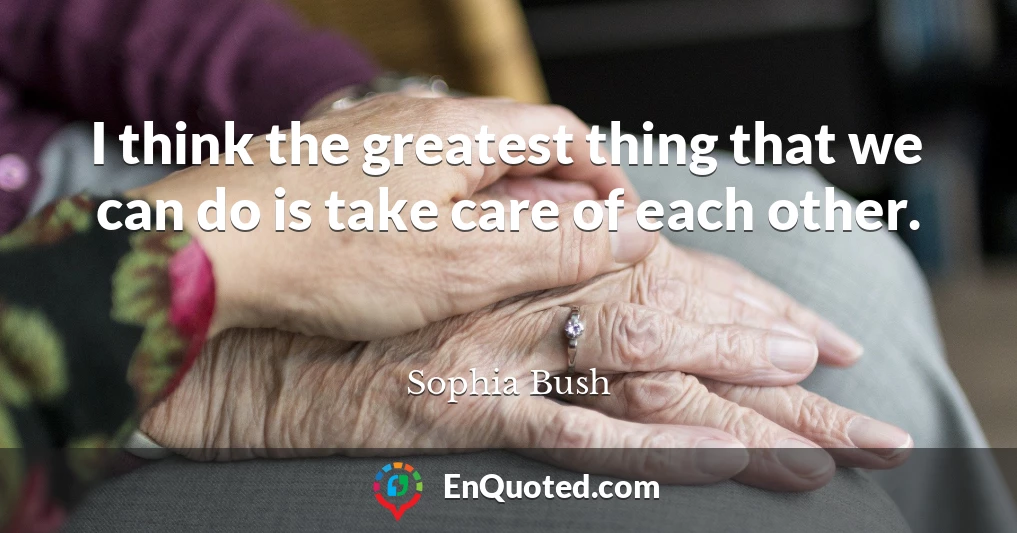 I think the greatest thing that we can do is take care of each other.