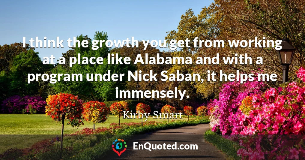 I think the growth you get from working at a place like Alabama and with a program under Nick Saban, it helps me immensely.