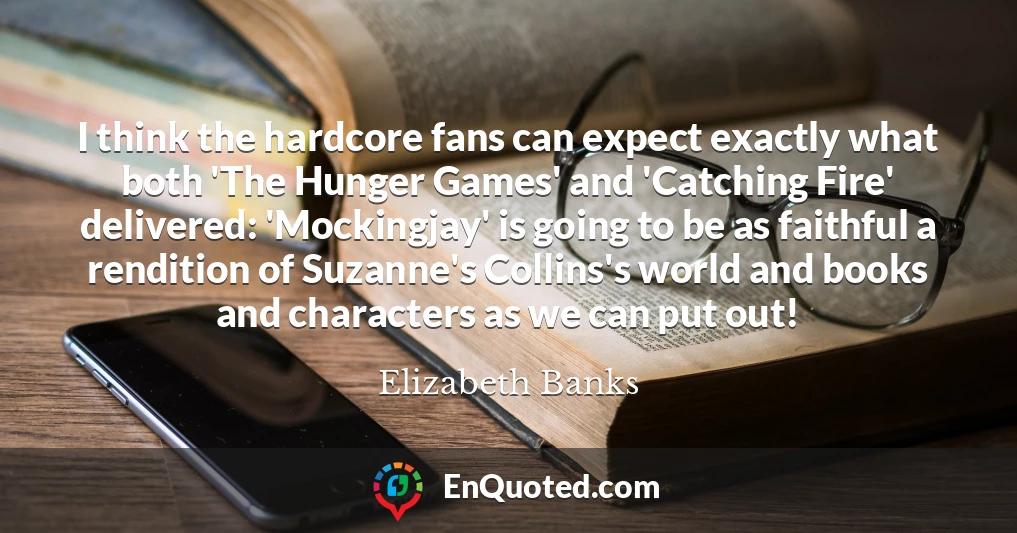 I think the hardcore fans can expect exactly what both 'The Hunger Games' and 'Catching Fire' delivered: 'Mockingjay' is going to be as faithful a rendition of Suzanne's Collins's world and books and characters as we can put out!