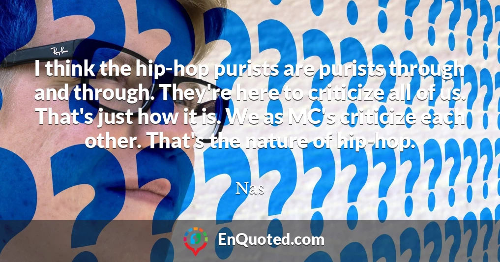 I think the hip-hop purists are purists through and through. They're here to criticize all of us. That's just how it is. We as MC's criticize each other. That's the nature of hip-hop.