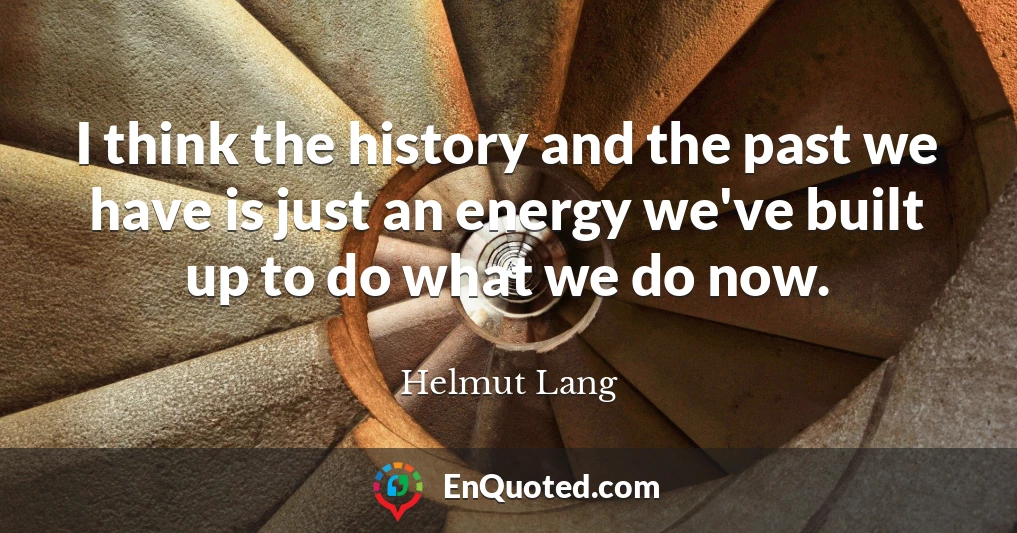 I think the history and the past we have is just an energy we've built up to do what we do now.