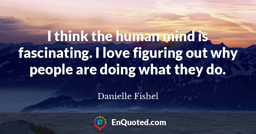 I think the human mind is fascinating. I love figuring out why people are doing what they do.