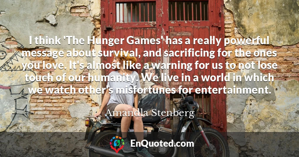 I think 'The Hunger Games' has a really powerful message about survival, and sacrificing for the ones you love. It's almost like a warning for us to not lose touch of our humanity. We live in a world in which we watch other's misfortunes for entertainment.