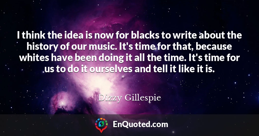 I think the idea is now for blacks to write about the history of our music. It's time for that, because whites have been doing it all the time. It's time for us to do it ourselves and tell it like it is.