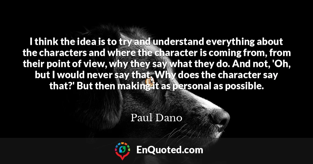 I think the idea is to try and understand everything about the characters and where the character is coming from, from their point of view, why they say what they do. And not, 'Oh, but I would never say that. Why does the character say that?' But then making it as personal as possible.