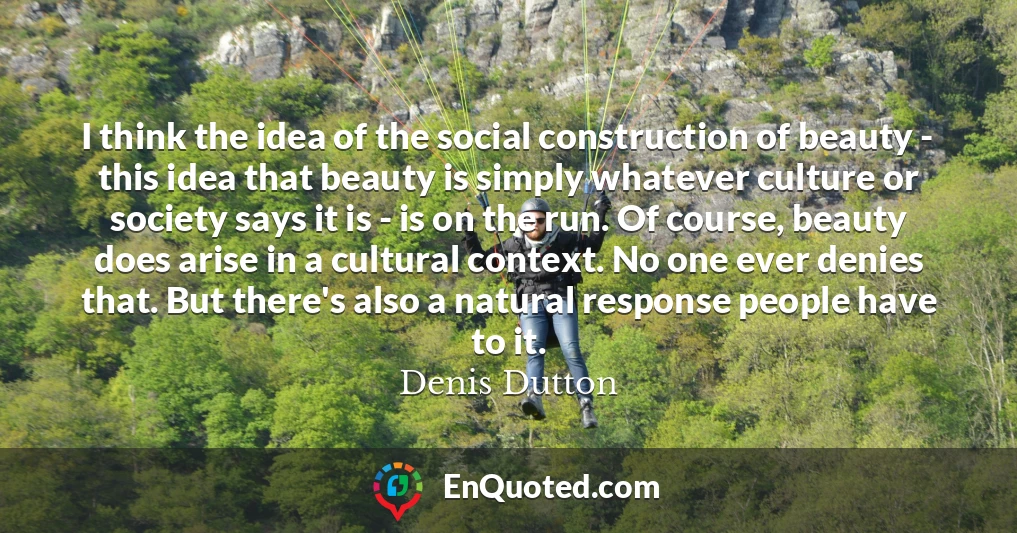 I think the idea of the social construction of beauty - this idea that beauty is simply whatever culture or society says it is - is on the run. Of course, beauty does arise in a cultural context. No one ever denies that. But there's also a natural response people have to it.