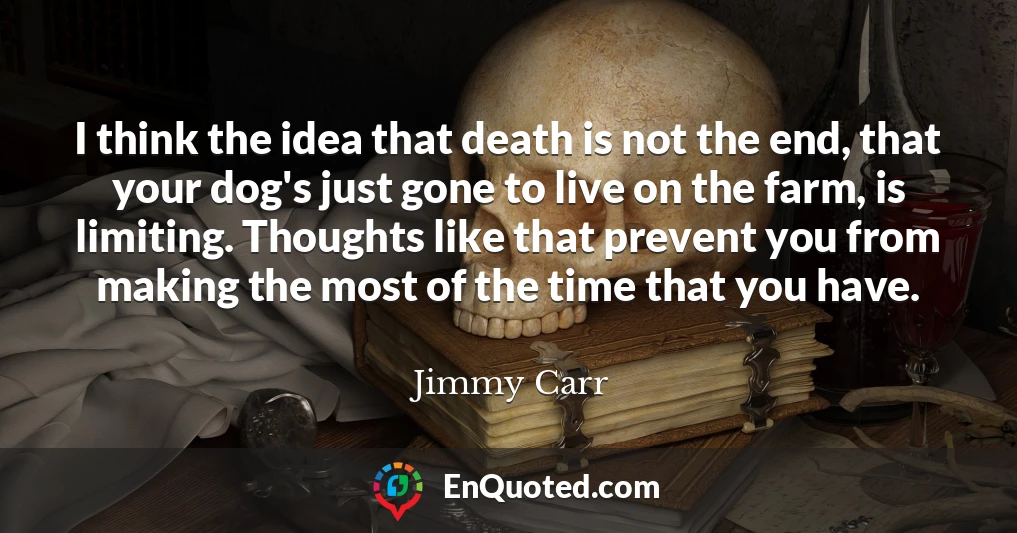 I think the idea that death is not the end, that your dog's just gone to live on the farm, is limiting. Thoughts like that prevent you from making the most of the time that you have.
