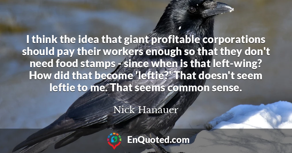 I think the idea that giant profitable corporations should pay their workers enough so that they don't need food stamps - since when is that left-wing? How did that become 'leftie?' That doesn't seem leftie to me. That seems common sense.