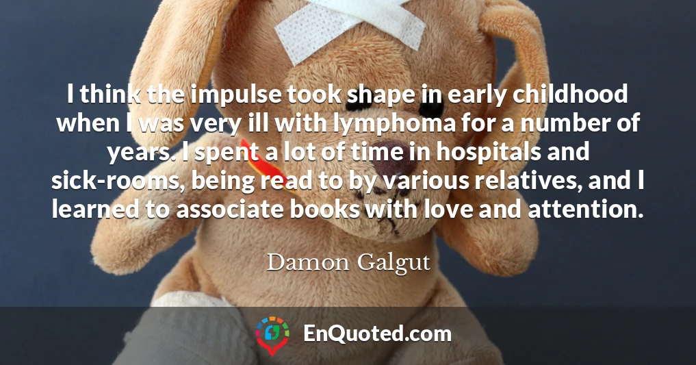 I think the impulse took shape in early childhood when I was very ill with lymphoma for a number of years. I spent a lot of time in hospitals and sick-rooms, being read to by various relatives, and I learned to associate books with love and attention.