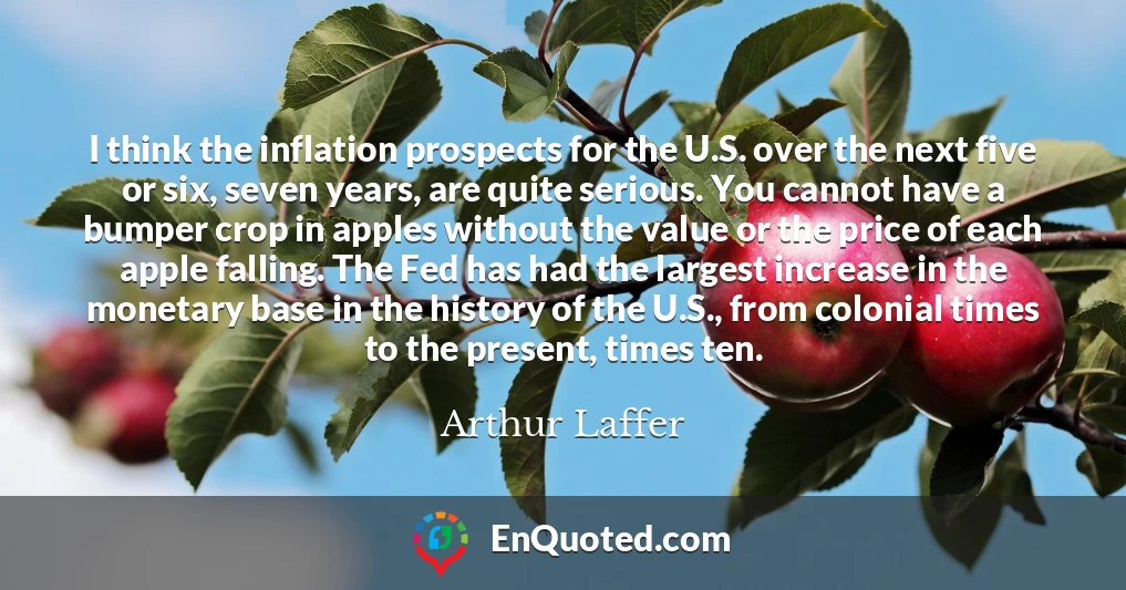 I think the inflation prospects for the U.S. over the next five or six, seven years, are quite serious. You cannot have a bumper crop in apples without the value or the price of each apple falling. The Fed has had the largest increase in the monetary base in the history of the U.S., from colonial times to the present, times ten.