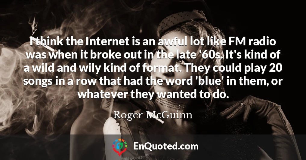 I think the Internet is an awful lot like FM radio was when it broke out in the late '60s. It's kind of a wild and wily kind of format. They could play 20 songs in a row that had the word 'blue' in them, or whatever they wanted to do.