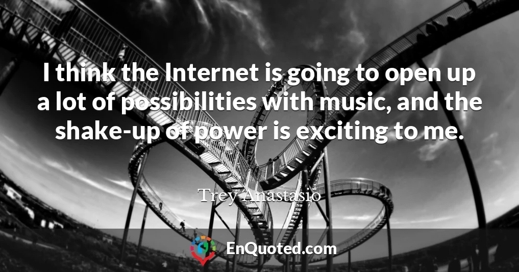 I think the Internet is going to open up a lot of possibilities with music, and the shake-up of power is exciting to me.
