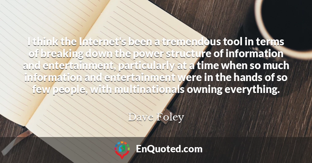 I think the Internet's been a tremendous tool in terms of breaking down the power structure of information and entertainment, particularly at a time when so much information and entertainment were in the hands of so few people, with multinationals owning everything.