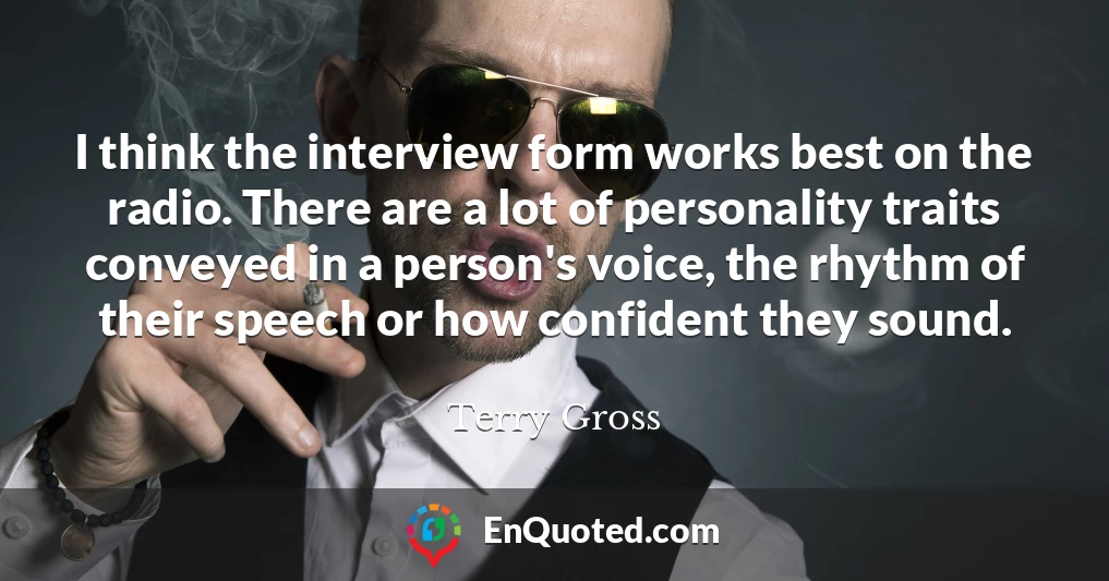 I think the interview form works best on the radio. There are a lot of personality traits conveyed in a person's voice, the rhythm of their speech or how confident they sound.