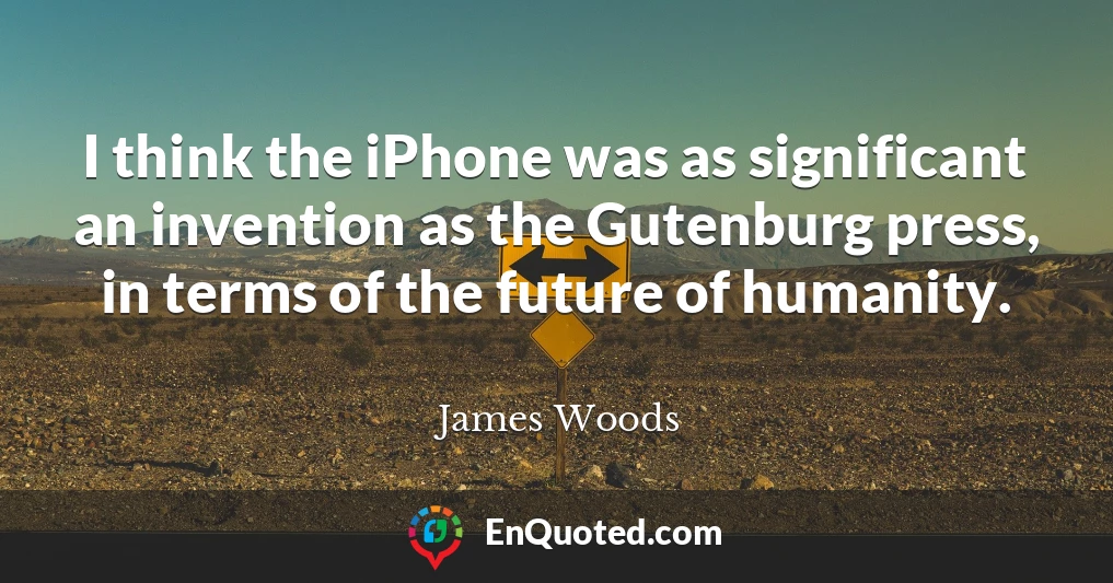 I think the iPhone was as significant an invention as the Gutenburg press, in terms of the future of humanity.