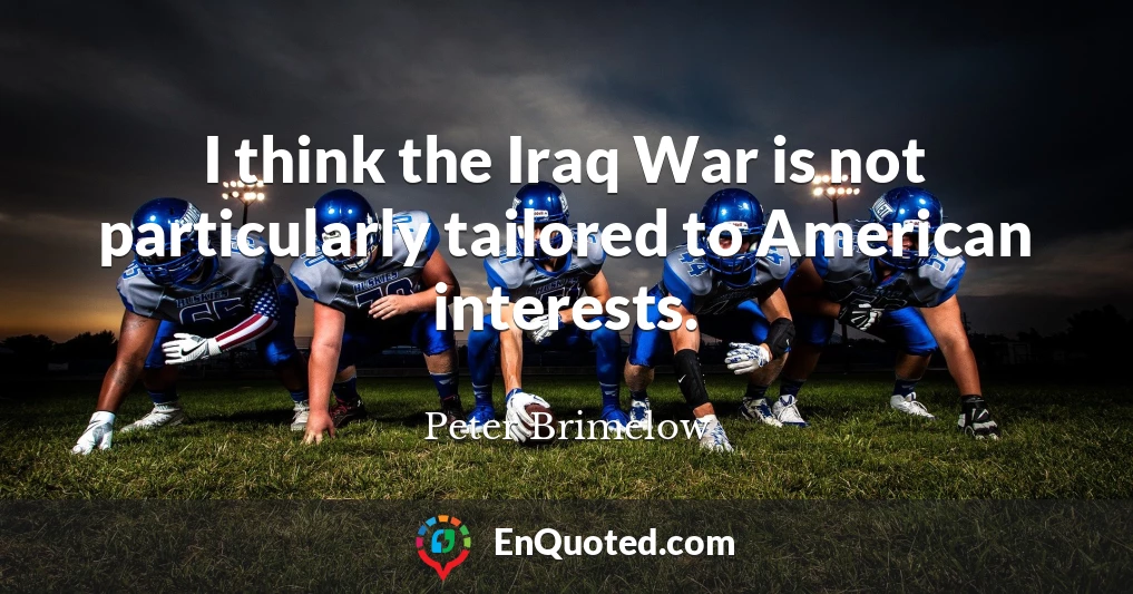 I think the Iraq War is not particularly tailored to American interests.