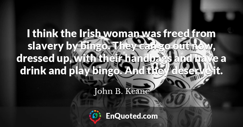 I think the Irish woman was freed from slavery by bingo. They can go out now, dressed up, with their handbags and have a drink and play bingo. And they deserve it.