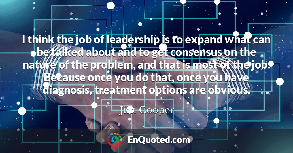 I think the job of leadership is to expand what can be talked about and to get consensus on the nature of the problem, and that is most of the job. Because once you do that, once you have diagnosis, treatment options are obvious.