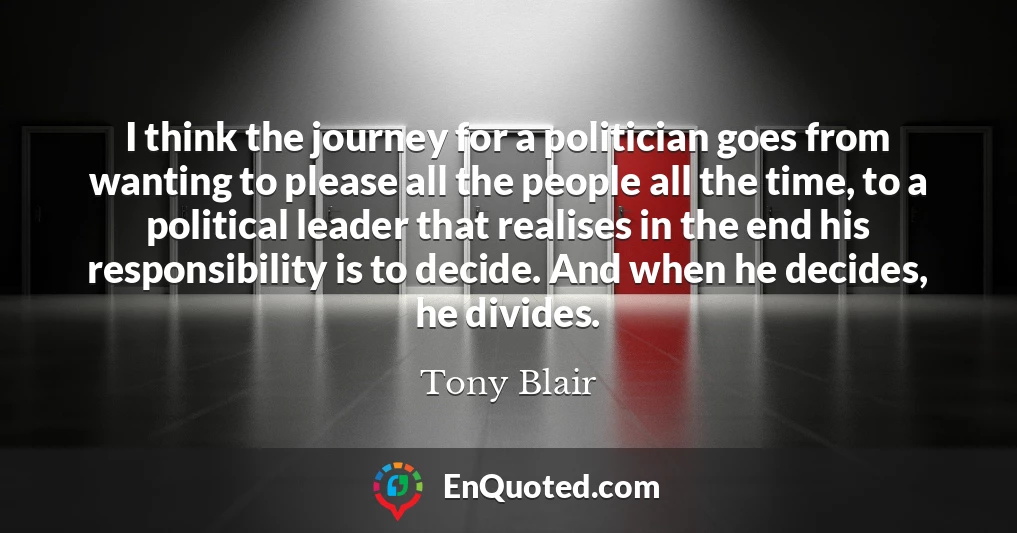 I think the journey for a politician goes from wanting to please all the people all the time, to a political leader that realises in the end his responsibility is to decide. And when he decides, he divides.