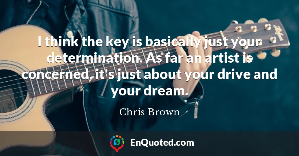 I think the key is basically just your determination. As far an artist is concerned, it's just about your drive and your dream.