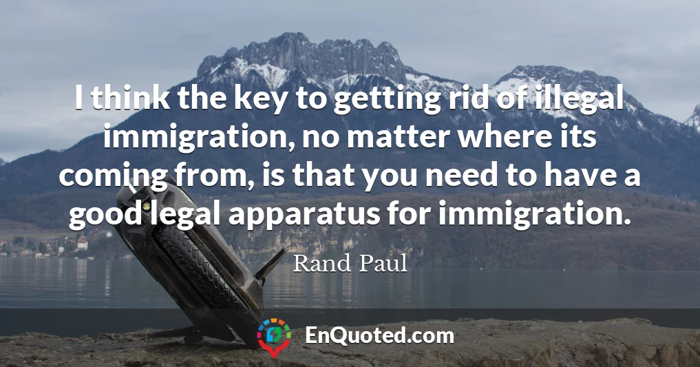 I think the key to getting rid of illegal immigration, no matter where its coming from, is that you need to have a good legal apparatus for immigration.