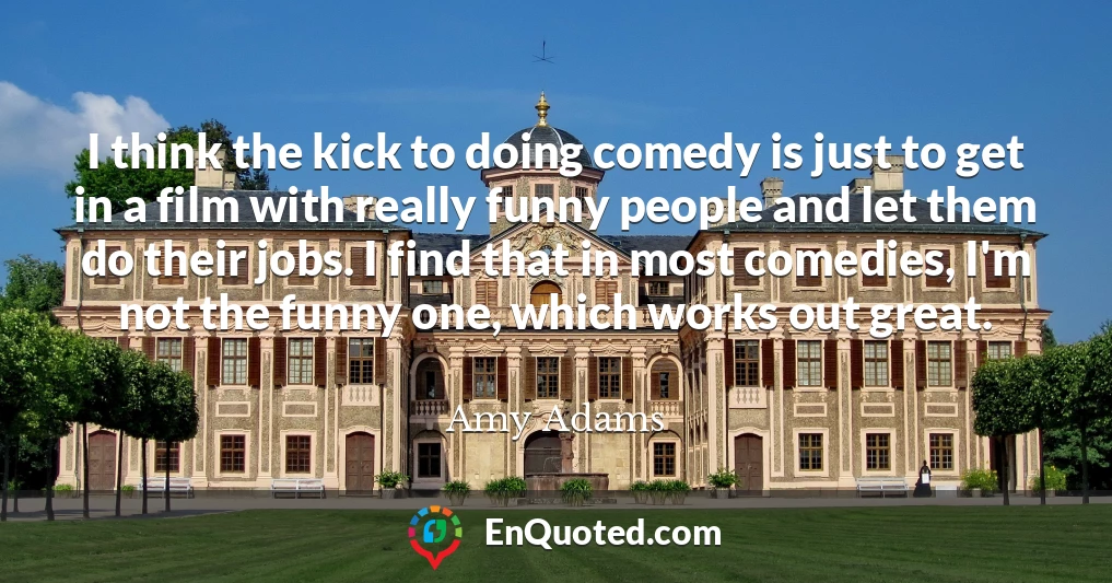 I think the kick to doing comedy is just to get in a film with really funny people and let them do their jobs. I find that in most comedies, I'm not the funny one, which works out great.