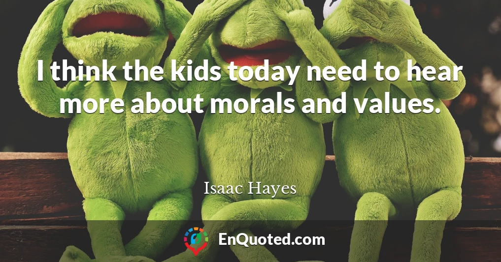 I think the kids today need to hear more about morals and values.