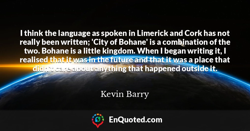 I think the language as spoken in Limerick and Cork has not really been written; 'City of Bohane' is a combination of the two. Bohane is a little kingdom. When I began writing it, I realised that it was in the future and that it was a place that didn't care about anything that happened outside it.