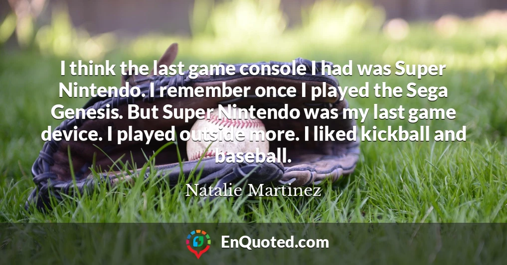 I think the last game console I had was Super Nintendo. I remember once I played the Sega Genesis. But Super Nintendo was my last game device. I played outside more. I liked kickball and baseball.