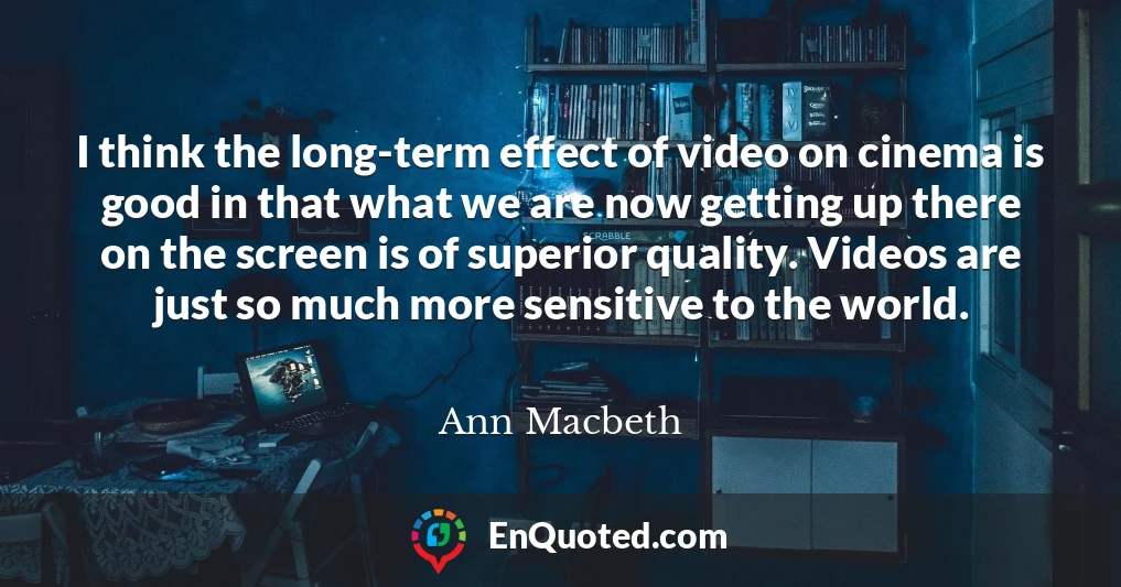 I think the long-term effect of video on cinema is good in that what we are now getting up there on the screen is of superior quality. Videos are just so much more sensitive to the world.