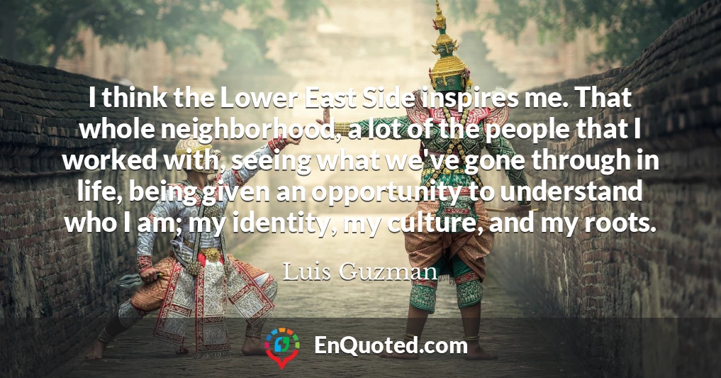 I think the Lower East Side inspires me. That whole neighborhood, a lot of the people that I worked with, seeing what we've gone through in life, being given an opportunity to understand who I am; my identity, my culture, and my roots.