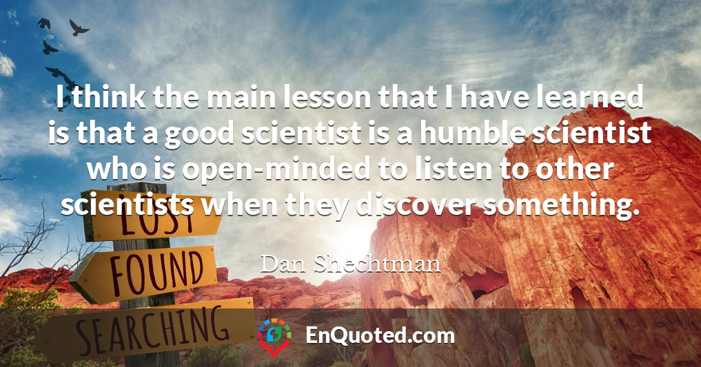 I think the main lesson that I have learned is that a good scientist is a humble scientist who is open-minded to listen to other scientists when they discover something.