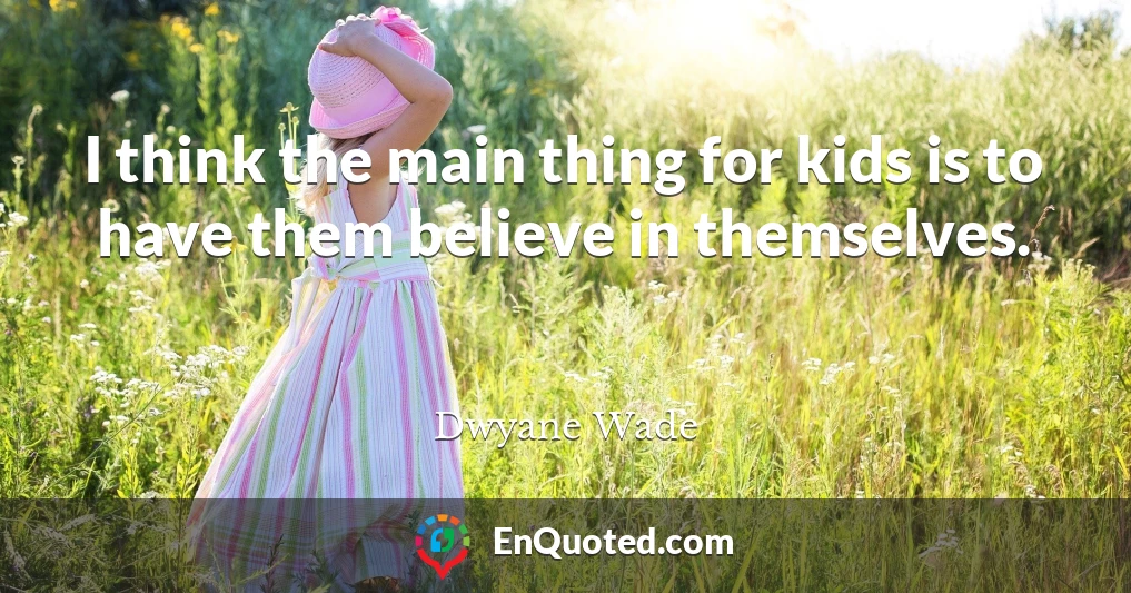 I think the main thing for kids is to have them believe in themselves.