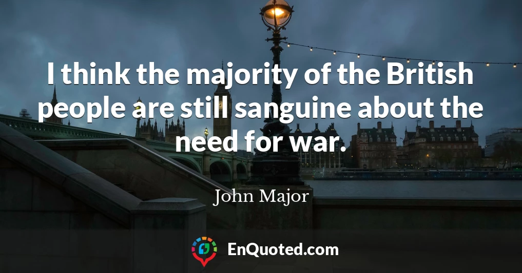 I think the majority of the British people are still sanguine about the need for war.
