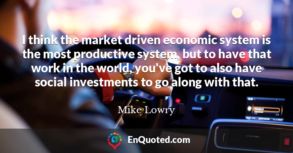 I think the market driven economic system is the most productive system, but to have that work in the world, you've got to also have social investments to go along with that.