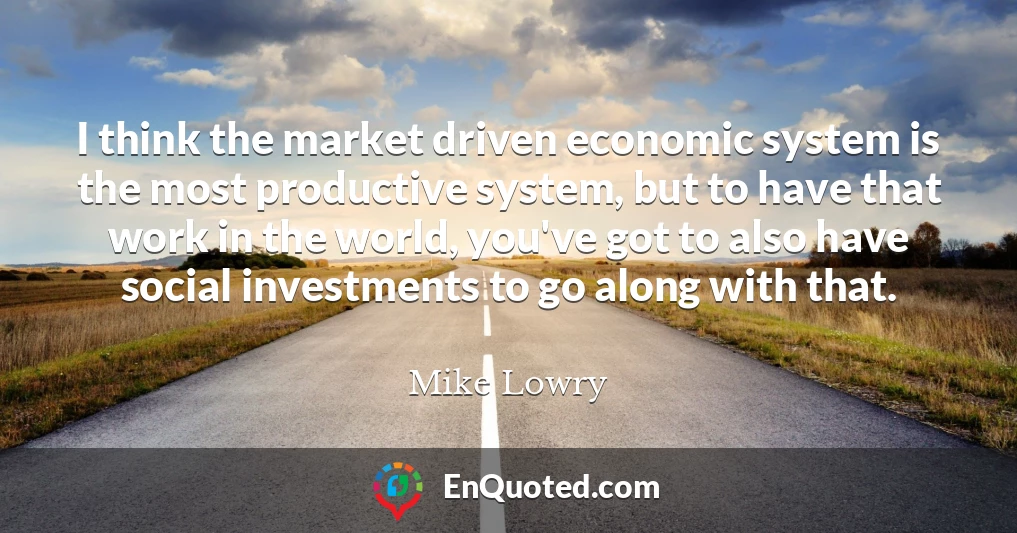 I think the market driven economic system is the most productive system, but to have that work in the world, you've got to also have social investments to go along with that.