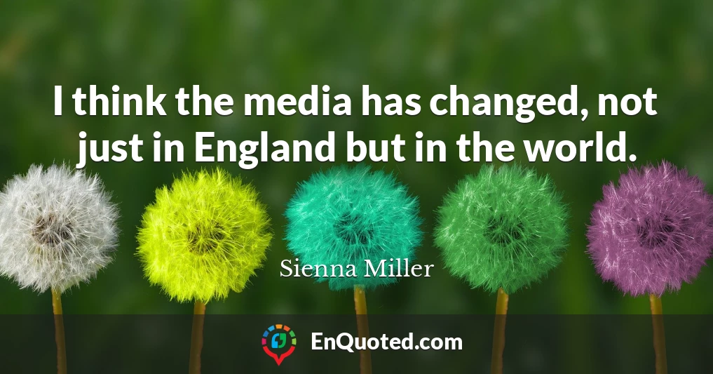I think the media has changed, not just in England but in the world.