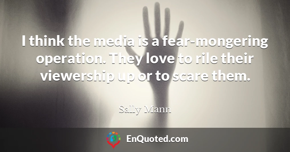 I think the media is a fear-mongering operation. They love to rile their viewership up or to scare them.