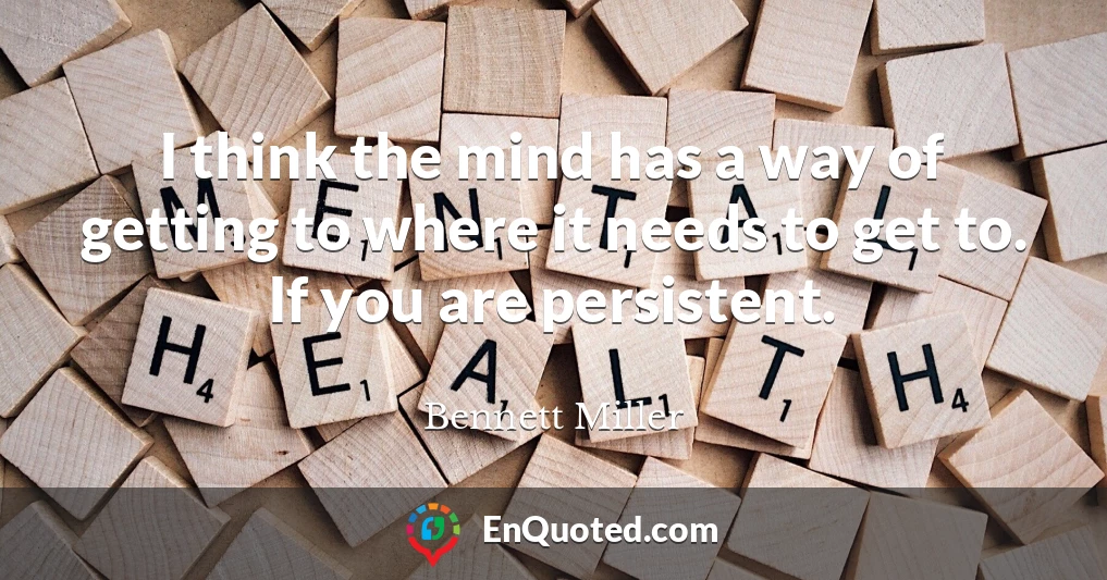 I think the mind has a way of getting to where it needs to get to. If you are persistent.
