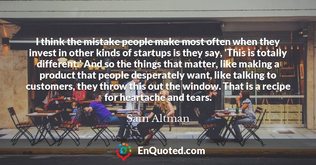 I think the mistake people make most often when they invest in other kinds of startups is they say, 'This is totally different.' And so the things that matter, like making a product that people desperately want, like talking to customers, they throw this out the window. That is a recipe for heartache and tears.