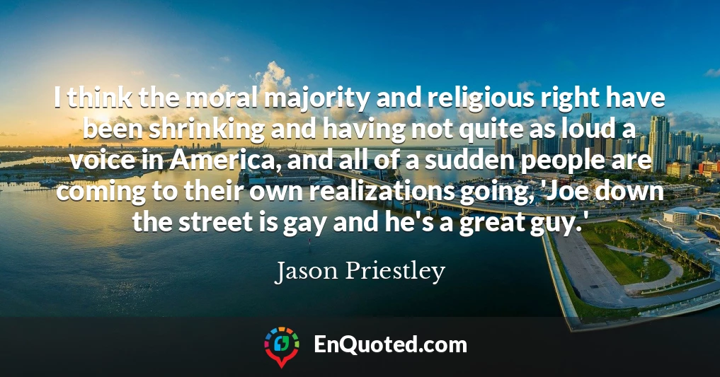 I think the moral majority and religious right have been shrinking and having not quite as loud a voice in America, and all of a sudden people are coming to their own realizations going, 'Joe down the street is gay and he's a great guy.'