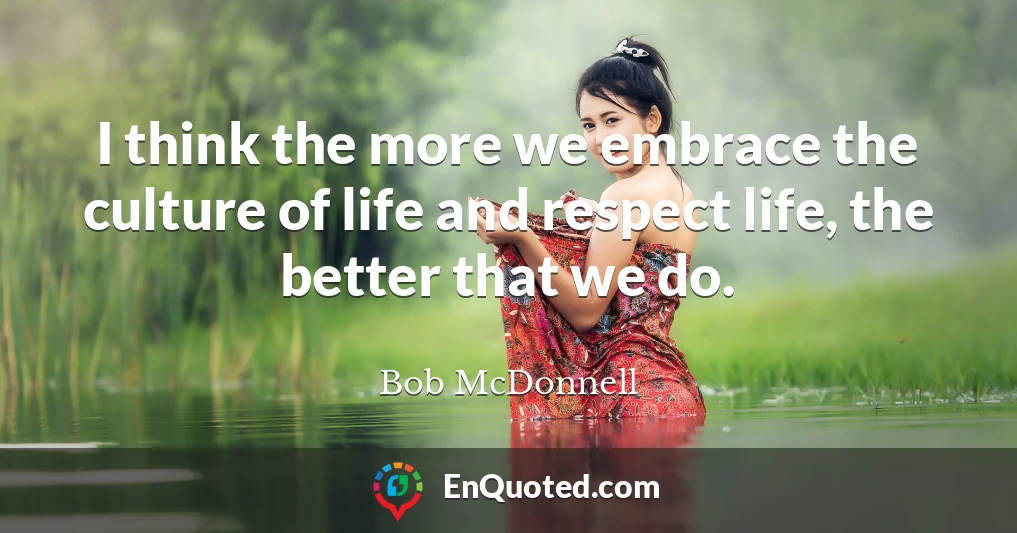 I think the more we embrace the culture of life and respect life, the better that we do.