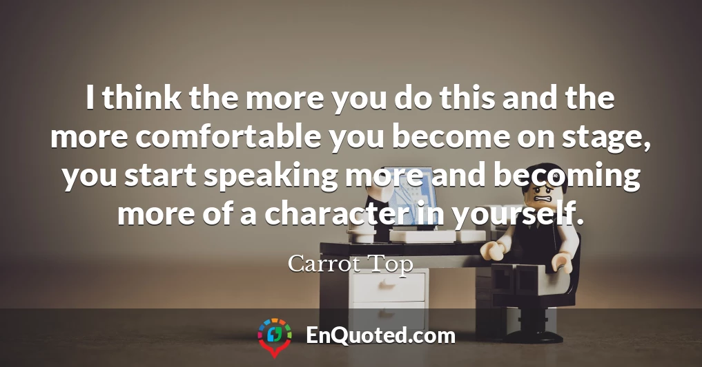 I think the more you do this and the more comfortable you become on stage, you start speaking more and becoming more of a character in yourself.