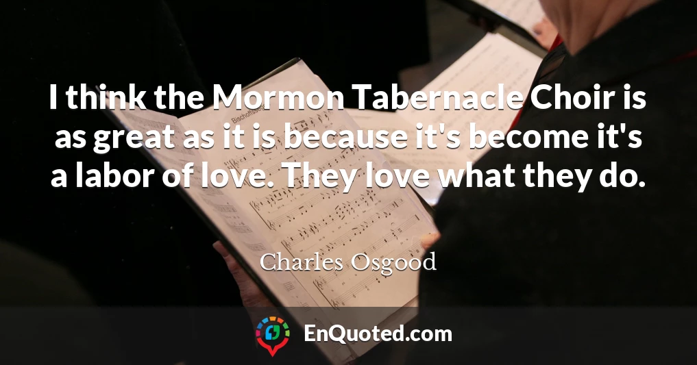 I think the Mormon Tabernacle Choir is as great as it is because it's become it's a labor of love. They love what they do.