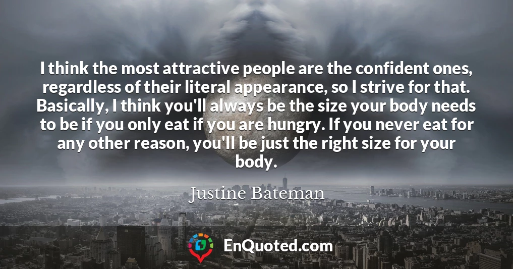 I think the most attractive people are the confident ones, regardless of their literal appearance, so I strive for that. Basically, I think you'll always be the size your body needs to be if you only eat if you are hungry. If you never eat for any other reason, you'll be just the right size for your body.