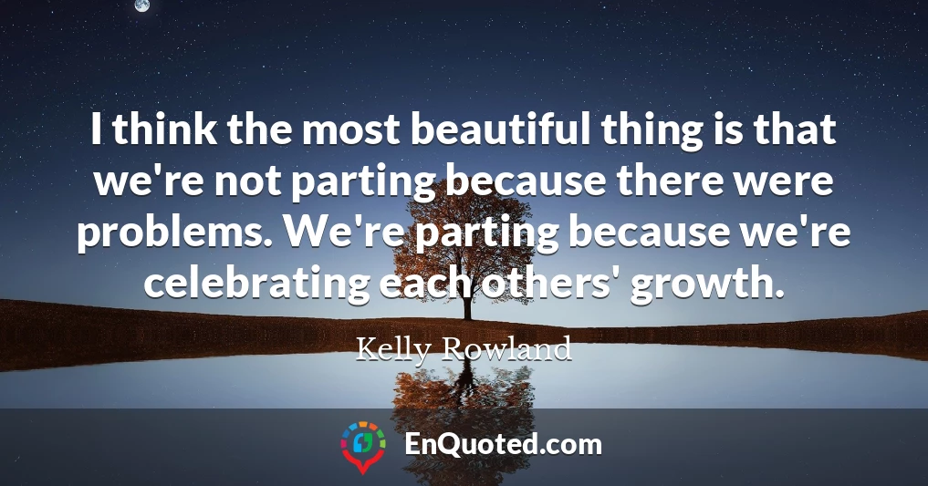 I think the most beautiful thing is that we're not parting because there were problems. We're parting because we're celebrating each others' growth.