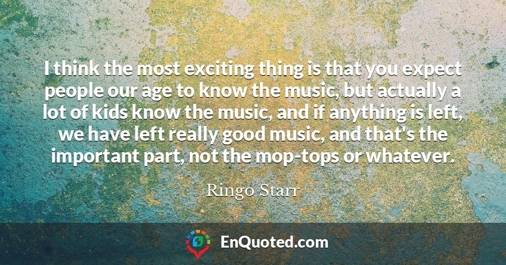 I think the most exciting thing is that you expect people our age to know the music, but actually a lot of kids know the music, and if anything is left, we have left really good music, and that's the important part, not the mop-tops or whatever.