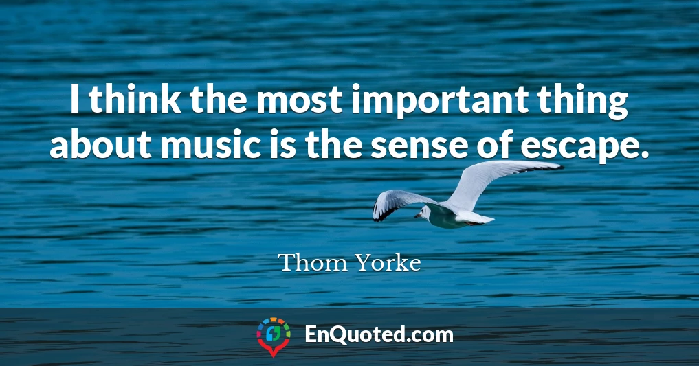 I think the most important thing about music is the sense of escape.